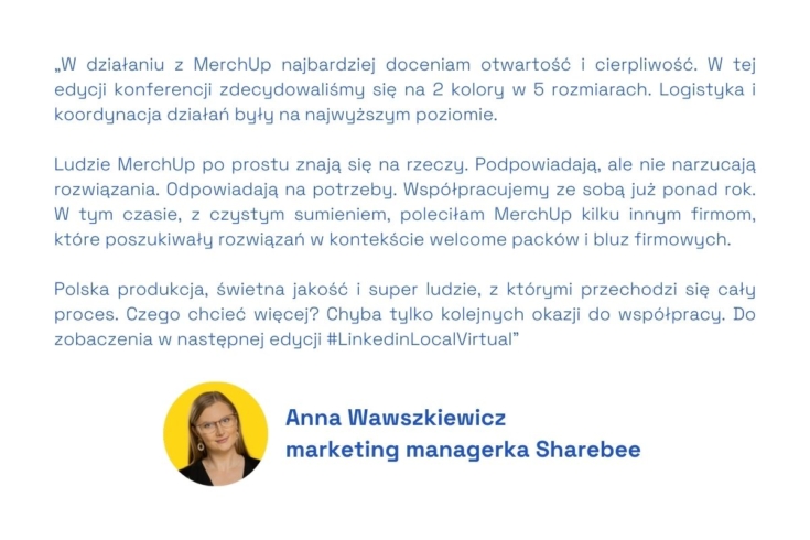 W działaniu z MerchUp najbardziej doceniam otwartość i cierpliwość. W tej edycji konferencji zdecydowaliśmy się na 2 kolory w 5 rozmiarach. Logistyka i koordynacja działań były na najwyższym poziomie. 
 
Ludzie MerchUp po prostu znają się na rzeczy. Podpowiadają, ale nie narzucają rozwiązania. Odpowiadają na potrzeby. Współpracujemy ze sobą już ponad rok. W tym czasie, z czystym sumieniem, poleciłam MerchUp kilku innym firmom, które poszukiwały rozwiązań w kontekście welcome packów i bluz firmowych.
 
Polska produkcja, świetna jakość i super ludzie, z którymi przechodzi się cały proces. Czego chcieć więcej? Chyba tylko kolejnych okazji do współpracy. Do zobaczenia w następnej edycji #LinkedinLocalVirtual
- Anna Wawszkiewicz, marketing managerka Sharebee