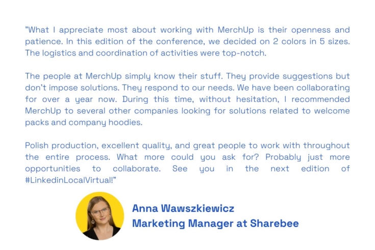 "What I appreciate most about working with MerchUp is their openness and patience. In this edition of the conference, we decided on 2 colors in 5 sizes. The logistics and coordination of activities were top-notch.

The people at MerchUp simply know their stuff. They provide suggestions but don't impose solutions. They respond to our needs. We have been collaborating for over a year now. During this time, without hesitation, I recommended MerchUp to several other companies looking for solutions related to welcome packs and company hoodies.

Polish production, excellent quality, and great people to work with throughout the entire process. What more could you ask for? Probably just more opportunities to collaborate. See you in the next edition of #LinkedinLocalVirtual!"
