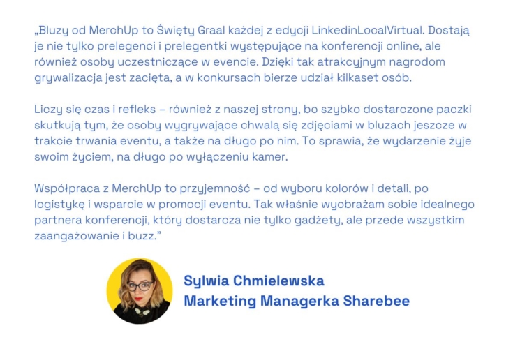 Bluzy od MerchUp to Święty Graal każdej z edycji LinkedinLocalVirtual. Dostają je nie tylko prelegenci i prelegentki występujące na konferencji online, ale również osoby uczestniczące w evencie. Dzięki tak atrakcyjnym nagrodom grywalizacja jest zacięta, a w konkursach bierze udział kilkaset osób.

 

Liczy się czas i refleks – również z naszej strony, bo szybko dostarczone paczki skutkują tym, że osoby wygrywające chwalą się zdjęciami w bluzach jeszcze w trakcie trwania eventu, a także na długo po nim. To sprawia, że wydarzenie żyje swoim życiem, na długo po wyłączeniu kamer.

 

Współpraca z MerchUp to przyjemność – od wyboru kolorów i detali, po logistykę i wsparcie w promocji eventu. Tak właśnie wyobrażam sobie idealnego partnera konferencji, który dostarcza nie tylko gadżety, ale przede wszystkim zaangażowanie i buzz.